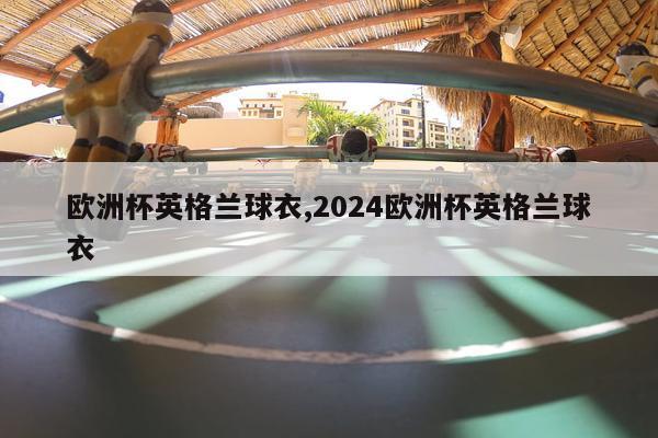 欧洲杯英格兰球衣,2024欧洲杯英格兰球衣