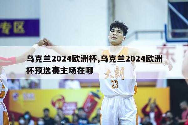 乌克兰2024欧洲杯,乌克兰2024欧洲杯预选赛主场在哪