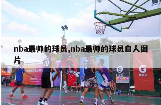 nba最帅的球员,nba最帅的球员白人图片