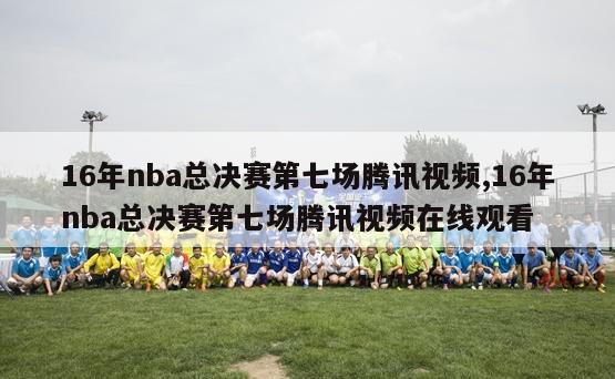 16年nba总决赛第七场腾讯视频,16年nba总决赛第七场腾讯视频在线观看