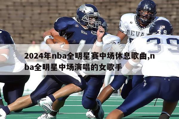 2024年nba全明星赛中场休息歌曲,nba全明星中场演唱的女歌手